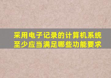 采用电子记录的计算机系统至少应当满足哪些功能要求