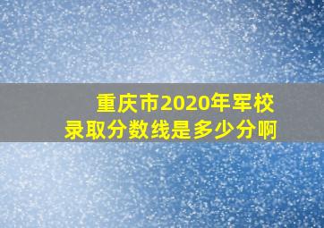 重庆市2020年军校录取分数线是多少分啊