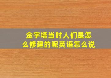 金字塔当时人们是怎么修建的呢英语怎么说