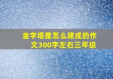 金字塔是怎么建成的作文300字左右三年级