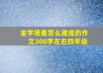 金字塔是怎么建成的作文300字左右四年级