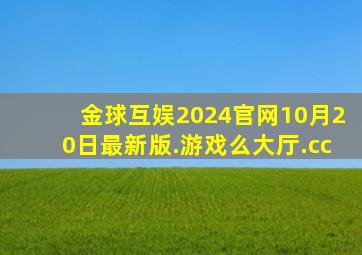 金球互娱2024官网10月20日最新版.游戏么大厅.cc