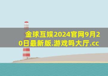 金球互娱2024官网9月20日最新版.游戏吗大厅.cc