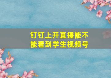 钉钉上开直播能不能看到学生视频号