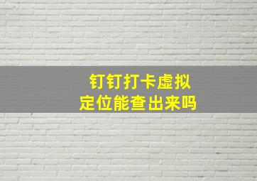 钉钉打卡虚拟定位能查出来吗