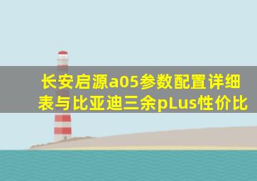 长安启源a05参数配置详细表与比亚迪三余pLus性价比