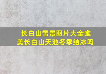 长白山雪景图片大全唯美长白山天池冬季结冰吗