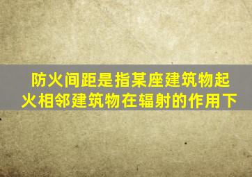 防火间距是指某座建筑物起火相邻建筑物在辐射的作用下