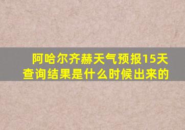 阿哈尔齐赫天气预报15天查询结果是什么时候出来的