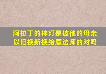 阿拉丁的神灯是被他的母亲以旧换新换给魔法师的对吗