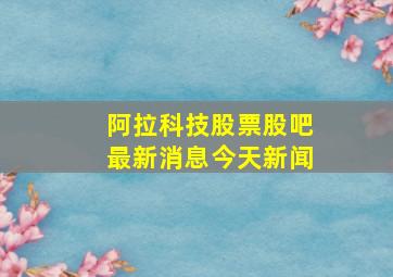 阿拉科技股票股吧最新消息今天新闻