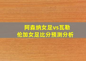 阿森纳女足vs瓦勒伦加女足比分预测分析