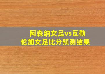 阿森纳女足vs瓦勒伦加女足比分预测结果