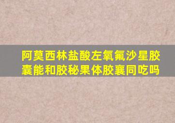 阿莫西林盐酸左氧氟沙星胶囊能和胶秘果体胶襄同吃吗