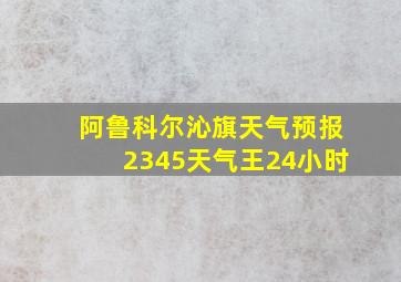 阿鲁科尔沁旗天气预报2345天气王24小时