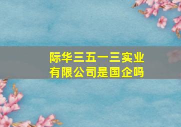 际华三五一三实业有限公司是国企吗