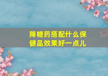 降糖药搭配什么保健品效果好一点儿