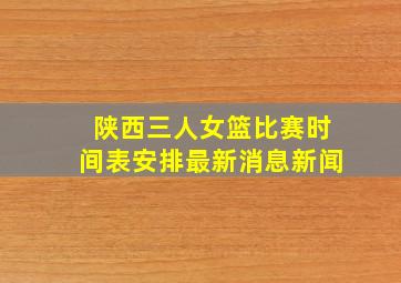 陕西三人女篮比赛时间表安排最新消息新闻