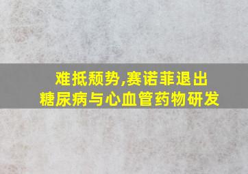 难抵颓势,赛诺菲退出糖尿病与心血管药物研发