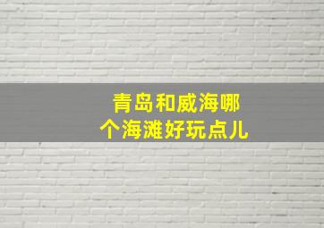 青岛和威海哪个海滩好玩点儿