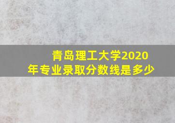 青岛理工大学2020年专业录取分数线是多少