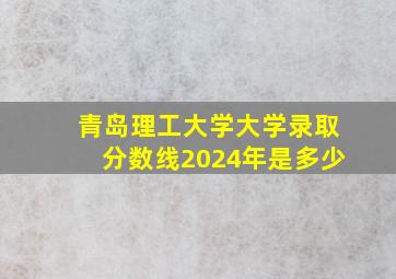 青岛理工大学大学录取分数线2024年是多少