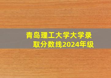 青岛理工大学大学录取分数线2024年级