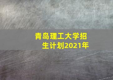 青岛理工大学招生计划2021年