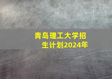 青岛理工大学招生计划2024年