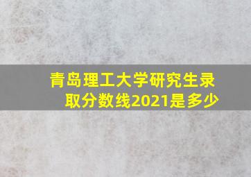 青岛理工大学研究生录取分数线2021是多少