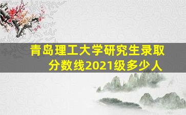 青岛理工大学研究生录取分数线2021级多少人