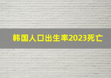 韩国人口出生率2023死亡