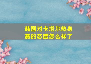 韩国对卡塔尔热身赛的态度怎么样了