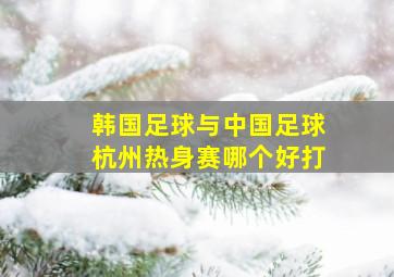 韩国足球与中国足球杭州热身赛哪个好打