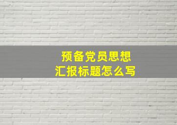 预备党员思想汇报标题怎么写