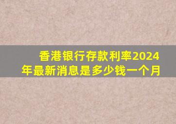 香港银行存款利率2024年最新消息是多少钱一个月