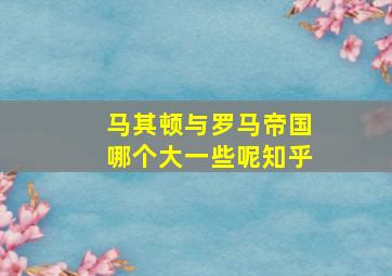 马其顿与罗马帝国哪个大一些呢知乎