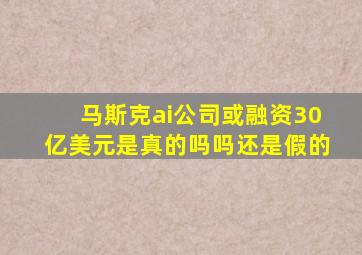 马斯克ai公司或融资30亿美元是真的吗吗还是假的