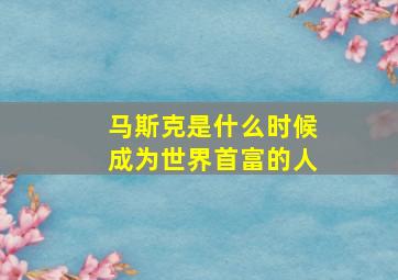 马斯克是什么时候成为世界首富的人