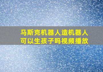 马斯克机器人造机器人可以生孩子吗视频播放