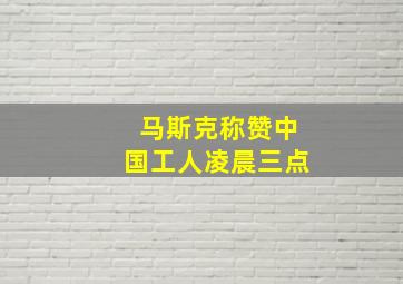 马斯克称赞中国工人凌晨三点