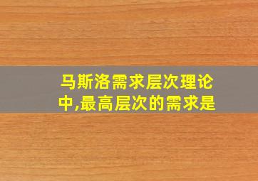 马斯洛需求层次理论中,最高层次的需求是