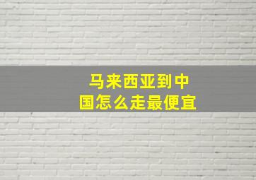 马来西亚到中国怎么走最便宜