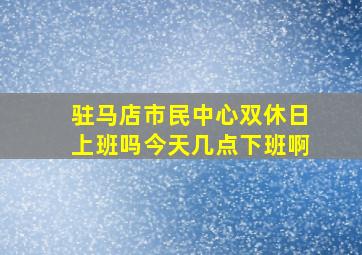 驻马店市民中心双休日上班吗今天几点下班啊