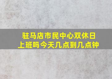 驻马店市民中心双休日上班吗今天几点到几点钟