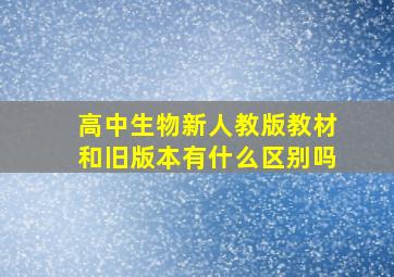 高中生物新人教版教材和旧版本有什么区别吗