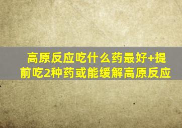 高原反应吃什么药最好+提前吃2种药或能缓解高原反应