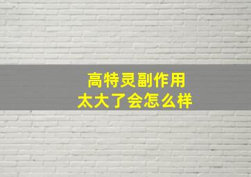 高特灵副作用太大了会怎么样