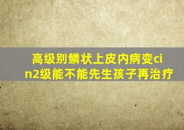 高级别鳞状上皮内病变cin2级能不能先生孩子再治疗