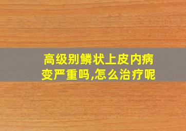 高级别鳞状上皮内病变严重吗,怎么治疗呢